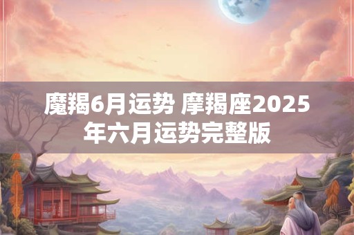 魔羯6月运势 摩羯座2025年六月运势完整版