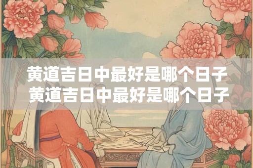 黄道吉日中最好是哪个日子 黄道吉日中最好是哪个日子出生