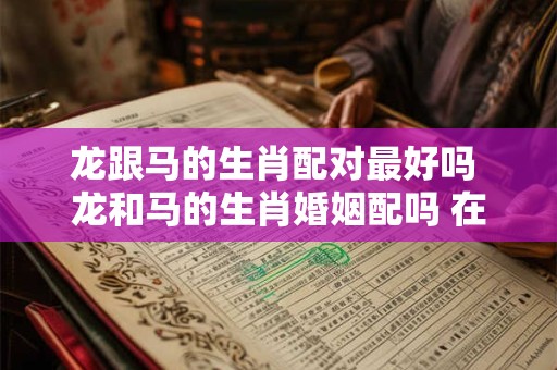 龙跟马的生肖配对最好吗 龙和马的生肖婚姻配吗 在一起幸福吗