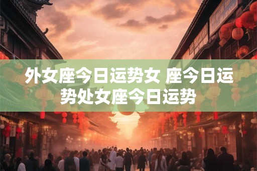 外女座今日运势女 座今日运势处女座今日运势