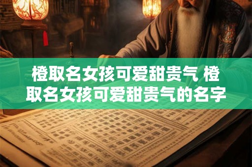 橙取名女孩可爱甜贵气 橙取名女孩可爱甜贵气的名字