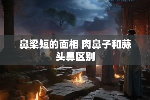 鼻梁短的面相 肉鼻子和蒜头鼻区别
