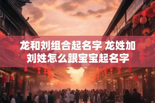 龙和刘组合起名字 龙姓加刘姓怎么跟宝宝起名字