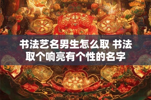 书法艺名男生怎么取 书法取个响亮有个性的名字