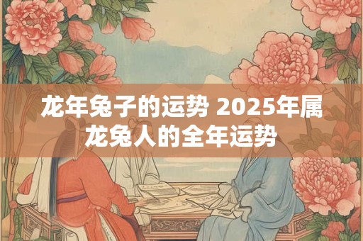 龙年兔子的运势 2025年属龙兔人的全年运势