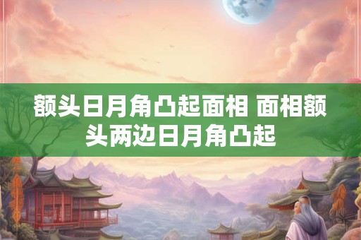 额头日月角凸起面相 面相额头两边日月角凸起