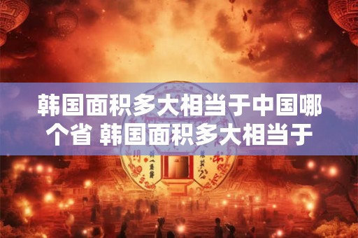 韩国面积多大相当于中国哪个省 韩国面积多大相当于中国哪个省的面积