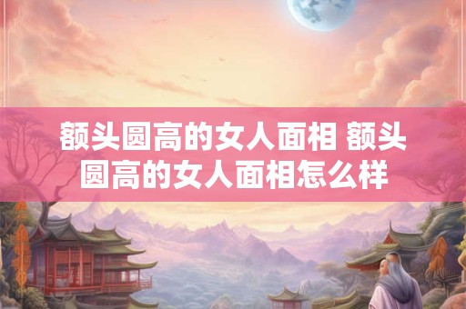 额头圆高的女人面相 额头圆高的女人面相怎么样