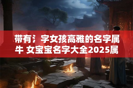 带有氵字女孩高雅的名字属牛 女宝宝名字大全2025属牛带三点水