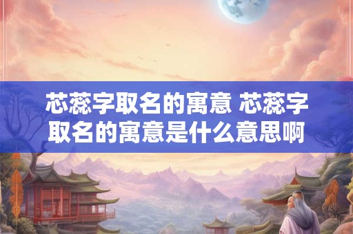 芯蕊字取名的寓意 芯蕊字取名的寓意是什么意思啊