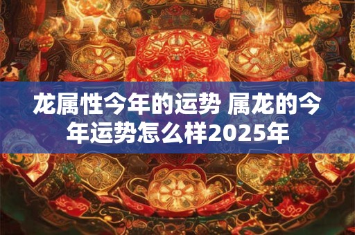 龙属性今年的运势 属龙的今年运势怎么样2025年