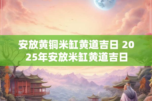 安放黄铜米缸黄道吉日 2025年安放米缸黄道吉日