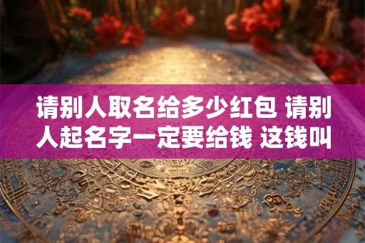 请别人取名给多少红包 请别人起名字一定要给钱 这钱叫什么钱