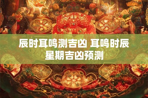 辰时耳鸣测吉凶 耳鸣时辰星期吉凶预测