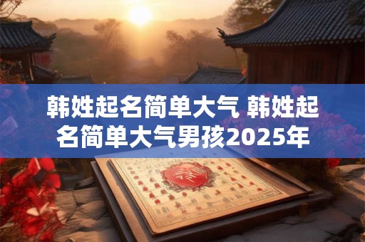 韩姓起名简单大气 韩姓起名简单大气男孩2025年