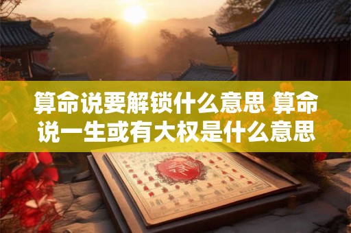 算命说要解锁什么意思 算命说一生或有大权是什么意思