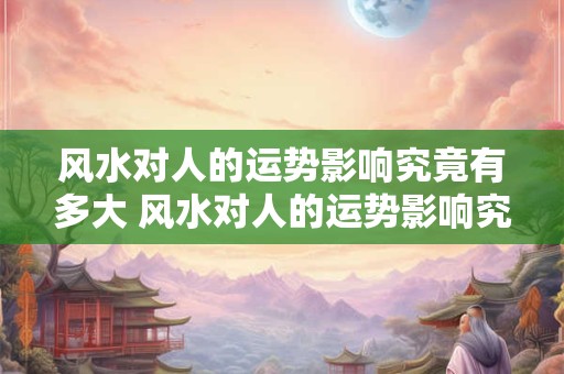 风水对人的运势影响究竟有多大 风水对人的运势影响究竟有多大豫师堂