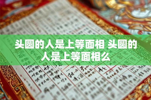 头圆的人是上等面相 头圆的人是上等面相么