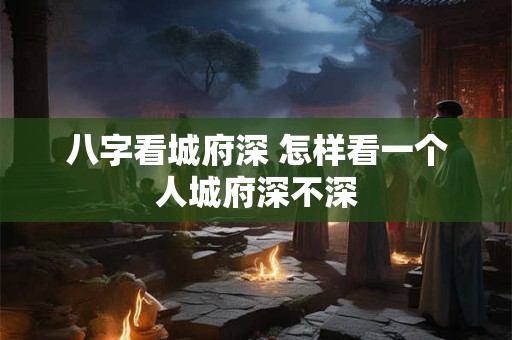 八字看城府深 怎样看一个人城府深不深