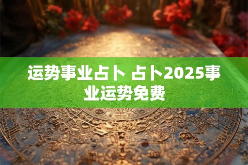 运势事业占卜 占卜2025事业运势免费