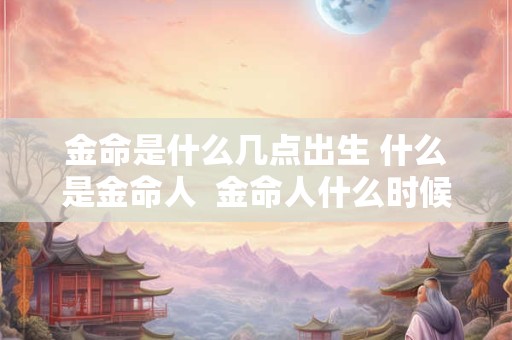 金命是什么几点出生 什么是金命人  金命人什么时候出生身最好