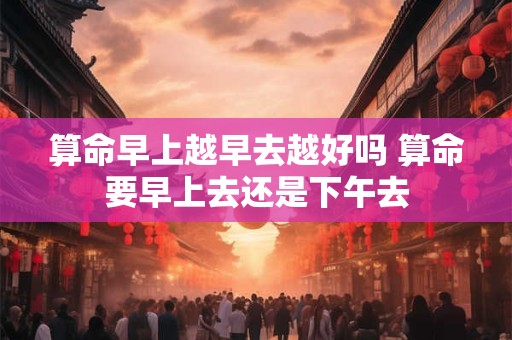 算命早上越早去越好吗 算命要早上去还是下午去