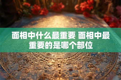 面相中什么最重要 面相中最重要的是哪个部位