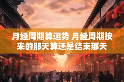 月经周期算运势 月经周期按来的那天算还是结束那天