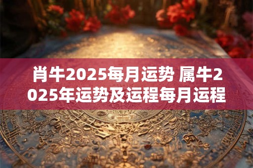 肖牛2025每月运势 属牛2025年运势及运程每月运程大家找算命网