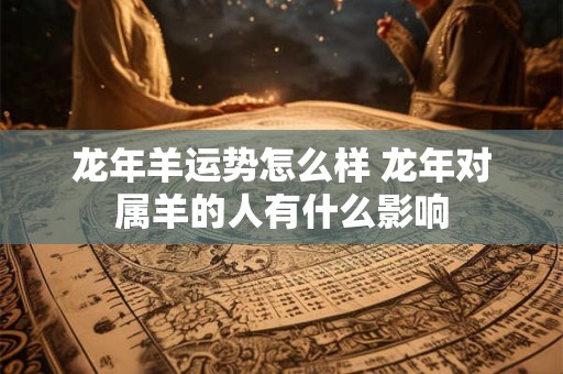 龙年羊运势怎么样 龙年对属羊的人有什么影响