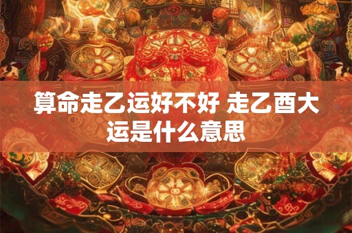 算命走乙运好不好 走乙酉大运是什么意思