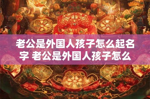 老公是外国人孩子怎么起名字 老公是外国人孩子怎么起名字好听