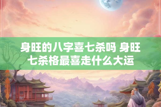 身旺的八字喜七杀吗 身旺七杀格最喜走什么大运