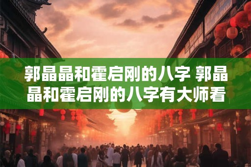 郭晶晶和霍启刚的八字 郭晶晶和霍启刚的八字有大师看过吗