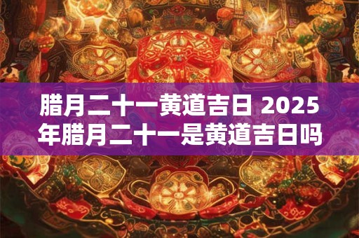 腊月二十一黄道吉日 2025年腊月二十一是黄道吉日吗