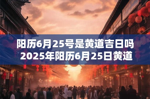 阳历6月25号是黄道吉日吗 2025年阳历6月25日黄道吉日查询