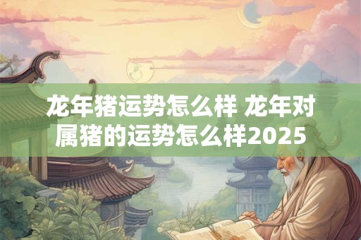 龙年猪运势怎么样 龙年对属猪的运势怎么样2025
