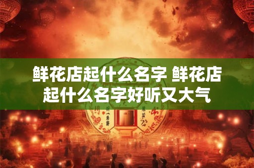 鲜花店起什么名字 鲜花店起什么名字好听又大气