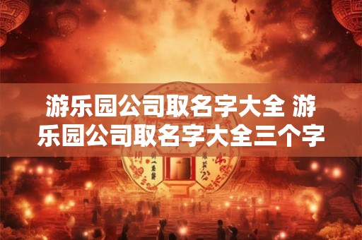 游乐园公司取名字大全 游乐园公司取名字大全三个字