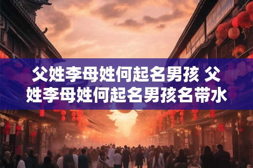 父姓李母姓何起名男孩 父姓李母姓何起名男孩名带水