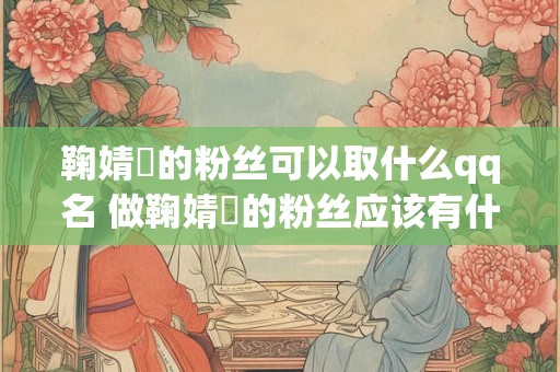 鞠婧祎的粉丝可以取什么qq名 做鞠婧祎的粉丝应该有什么条件