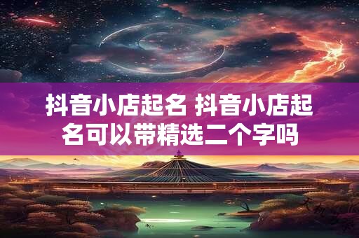抖音小店起名 抖音小店起名可以带精选二个字吗