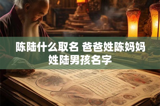 陈陆什么取名 爸爸姓陈妈妈姓陆男孩名字 陈陆什么取名 爸爸姓陈妈妈姓陆男孩名字