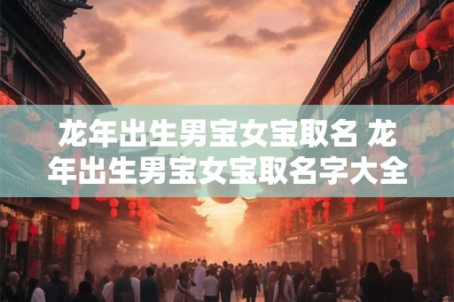 龙年出生男宝女宝取名 龙年出生男宝女宝取名字大全