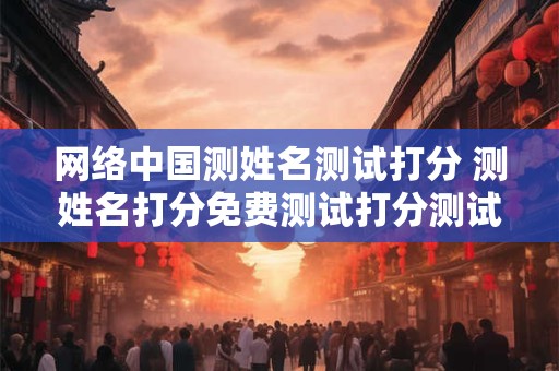网络中国测姓名测试打分 测姓名打分免费测试打分测试