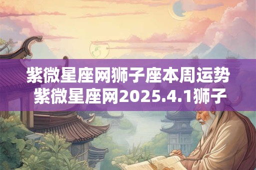 紫微星座网狮子座本周运势 紫微星座网2025.4.1狮子座运势