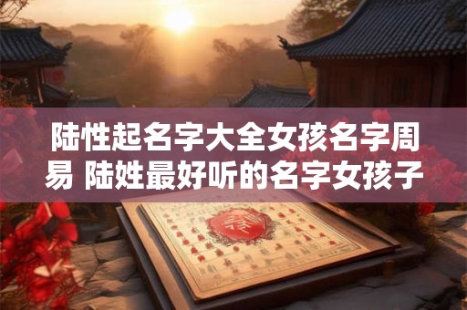 陆性起名字大全女孩名字周易 陆姓最好听的名字女孩子2025