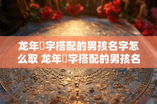龙年璟字搭配的男孩名字怎么取 龙年璟字搭配的男孩名字怎么取好听
