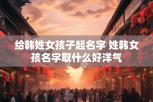 给韩姓女孩子起名字 姓韩女孩名字取什么好洋气