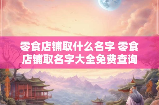 零食店铺取什么名字 零食店铺取名字大全免费查询
